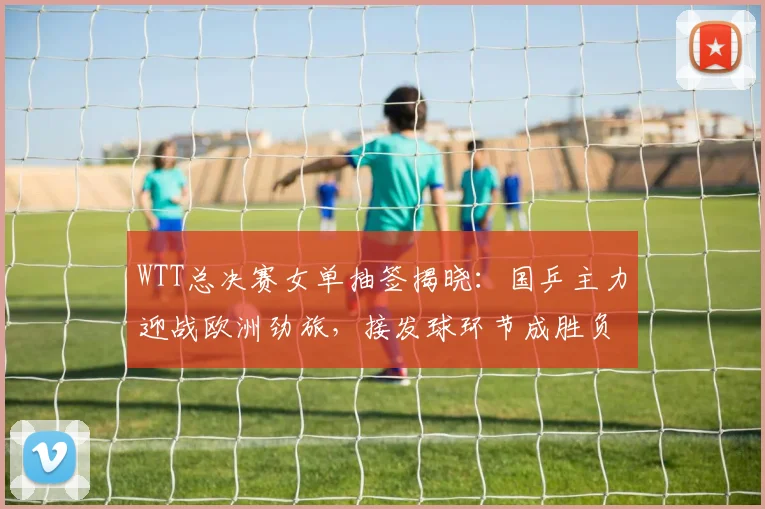 WTT总决赛女单抽签揭晓:国乒主力迎战欧洲劲旅,接发球环节成胜负手