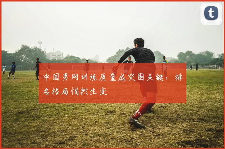 中国男网训练质量成突围关键,排名格局悄然生变