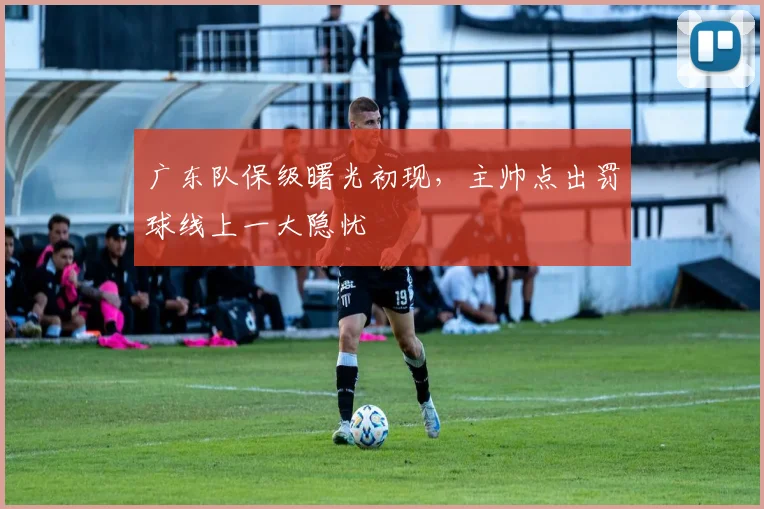 广东队保级曙光初现，主帅点出罚球线上一大隐忧