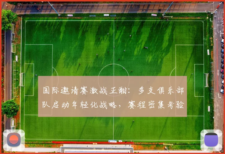 国际邀请赛激战正酣：多支俱乐部队启动年轻化战略，赛程密集考验阵容深度