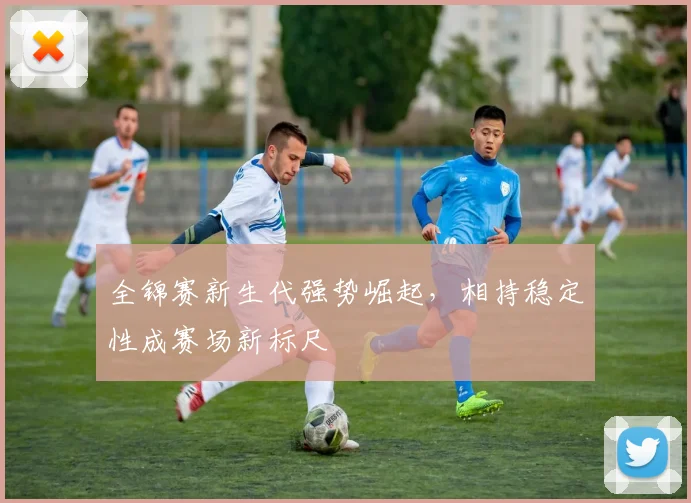 全锦赛新生代强势崛起，相持稳定性成赛场新标尺