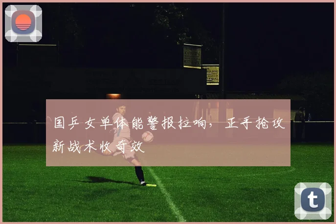 国乒女单体能警报拉响,正手抢攻新战术收奇效