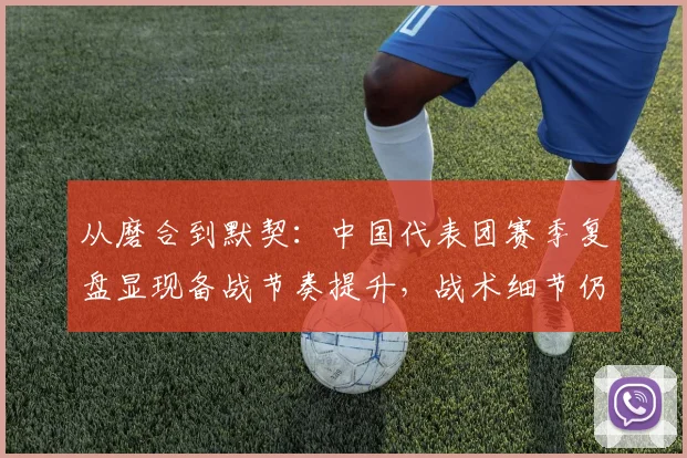 从磨合到默契:中国代表团赛季复盘显现备战节奏提升,战术细节仍待雕琢