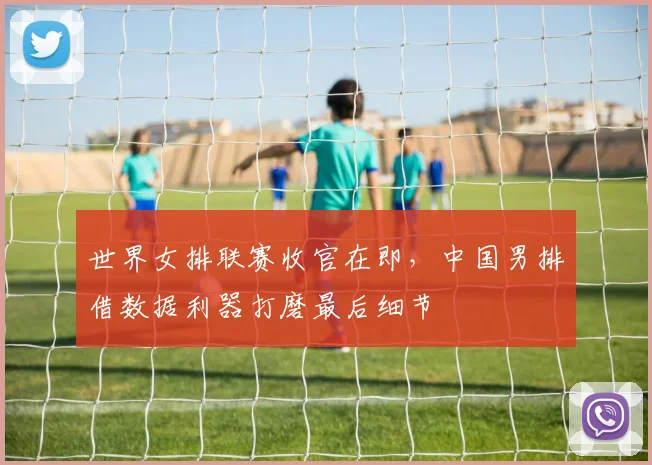 世界女排联赛收官在即，中国男排借数据利器打磨最后细节