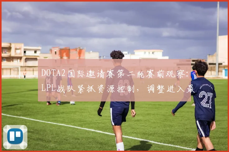 DOTA2国际邀请赛第二轮赛前观察：LPL战队紧抓资源控制，调整进入最后冲刺