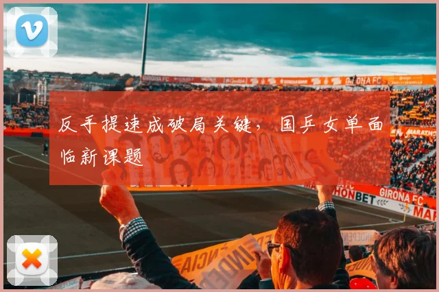 反手提速成破局关键,国乒女单面临新课题